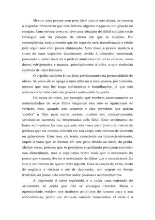 Mesmo uma pessoa com peso ideal para a sua altura, se começa
a engordar demonstra que está retendo alguma mágoa ou indignação no
coração. Com certeza viveu ou vive uma situação de difícil solução e não
consegue     sair   da   posição   de    vítima   em   que    se   colocou.   Por
conseqüência, todo alimento que for ingerido será transformado e retido
pelo organismo com pouca eliminação. Além disso a pessoa mudará o
ritmo de suas ingestões alimentares devido à desordem emocional,
passando a comer mais ou a preferir alimentos com altas calorias, como
doces, refrigerantes e massas, principalmente à noite, o que simboliza
carência de calor humano.
       O orgulho também é um fator predominante na personalidade do
obeso. Às vezes ele se apega a uma idéia ou a uma pessoa, por teimosia,
mesmo que isso lhe traga sofrimentos e humilhações, já que não
saberia como lidar com um possível sentimento de perda.
       Há casos de mães, por exemplo, que recebem amorosamente as
namoradinhas de seus filhos enquanto eles não se apaixonam de
verdade, mas, quando isso acontece e elas percebem que podem
"perder" o filho para outra pessoa, mudam seu comportamento,
sentindo-se carentes ou desprezadas pelo filho. Esse sentimento de
baixa auto-estima faz com que esta mãe corra para dentro do casulo de
gordura que ela mesma constrói em seu corpo com excesso de alimento
ou guloseimas. Com isso, ela tenta, consciente ou inconscientemente,
suprir o vazio que se formou em seu peito devido ao medo da perda.
Muitas vezes, pessoas que se percebem engordando procuram controlar
sua alimentação, mas o organismo retém mais que o necessário do
pouco que comem, devido à associação de idéias que o inconsciente faz
com o sentimento de querer reter alguém. Essa sensação de vazio, misto
de angústia e tristeza e até de depressão, tem origem no desejo
frustrado da posse e do controle sobre pessoas e acontecimentos.
       A depressão é raiva reprimida e a raiva uma extensão do
sentimento     de   perda   que    não    se   consegue      reverter.   Raiva   e
agressividade residem nos instintos primitivos do homem para a sua
sobrevivência, porém em demasia causam transtornos. O vazio e a
 