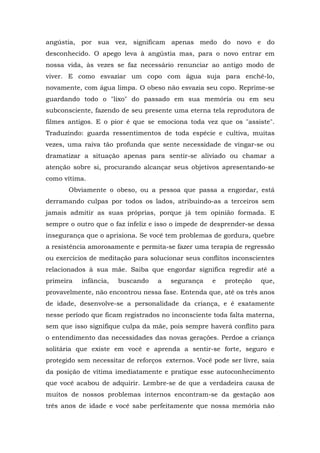 angústia, por sua vez, significam apenas medo do novo e do
desconhecido. O apego leva à angústia mas, para o novo entrar em
nossa vida, às vezes se faz necessário renunciar ao antigo modo de
viver. E como esvaziar um copo com água suja para enchê-lo,
novamente, com água limpa. O obeso não esvazia seu copo. Reprime-se
guardando todo o "lixo" do passado em sua memória ou em seu
subconsciente, fazendo de seu presente uma eterna tela reprodutora de
filmes antigos. E o pior é que se emociona toda vez que os "assiste".
Traduzindo: guarda ressentimentos de toda espécie e cultiva, muitas
vezes, uma raiva tão profunda que sente necessidade de vingar-se ou
dramatizar a situação apenas para sentir-se aliviado ou chamar a
atenção sobre si, procurando alcançar seus objetivos apresentando-se
como vítima.
       Obviamente o obeso, ou a pessoa que passa a engordar, está
derramando culpas por todos os lados, atribuindo-as a terceiros sem
jamais admitir as suas próprias, porque já tem opinião formada. E
sempre o outro que o faz infeliz e isso o impede de desprender-se dessa
insegurança que o aprisiona. Se você tem problemas de gordura, quebre
a resistência amorosamente e permita-se fazer uma terapia de regressão
ou exercícios de meditação para solucionar seus conflitos inconscientes
relacionados à sua mãe. Saiba que engordar significa regredir até a
primeira   infância,   buscando    a   segurança    e   proteção   que,
provavelmente, não encontrou nessa fase. Entenda que, até os três anos
de idade, desenvolve-se a personalidade da criança, e é exatamente
nesse período que ficam registrados no inconsciente toda falta materna,
sem que isso signifique culpa da mãe, pois sempre haverá conflito para
o entendimento das necessidades das novas gerações. Perdoe a criança
solitária que existe em você e aprenda a sentir-se forte, seguro e
protegido sem necessitar de reforços externos. Você pode ser livre, saia
da posição de vítima imediatamente e pratique esse autoconhecimento
que você acabou de adquirir. Lembre-se de que a verdadeira causa de
muitos de nossos problemas internos encontram-se da gestação aos
três anos de idade e você sabe perfeitamente que nossa memória não
 