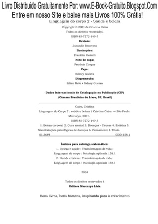 Livro Distribuido Gratuitamente Por: www.E-Book-Gratuito.Blogspot.Com
    Entre em nosso Site e baixe mais Livros 100% Grátis!
                        Linguagem do corpo 2 - Saúde e beleza
                                 Copyright © 2001 de Cristina Cairo
                                     Todos os direitos reservados.
                                         ISBN 85-7272-149-5
                                               Revisão:
                                          Jurandir Renovato
                                             Ilustrações:
                                           Franklin Paolotti
                                            Foto de capa:
                                           Petrônio Cinque
                                                Capa:
                                            Sidney Guerra
                                            Diagramação:
                                     Lilian Melo • Sidney Guerra


                     Dados Internacionais de Catalogação na Publicação (CIP)
                               (Câmara Brasileira do Livro, SP, Brasil)
                _____________________________________________________________________
                                            Cairo, Cristina
                Linguagem do Corpo 2 : saúde e beleza / Cristina Cairo. — São Paulo:
                                      Mercuryo, 2001.
                                         ISBN 85-7272-149-5
                 1. Beleza corporal 2. Cura mental 3. Doenças - Causas 4. Estética 5.
                Manifestações psicológicas de doenças 6. Pensamento I. Título.
                01.3649                                                      CDD-158.1


                                 Índices para catálogo sistemático:
                             1. Beleza e saúde : Transformação de vida :
                            Linguagem do corpo : Psicologia aplicada 158.1
                             2. Saúde e beleza : Transformação de vida :
                            Linguagem do corpo : Psicologia aplicada 158.1


                                                2004


                                    Todos os direitos reservados à
                                       Editora Mercuryo Ltda.


                 Bons livros, bons homens, inspirando para o crescimento
 