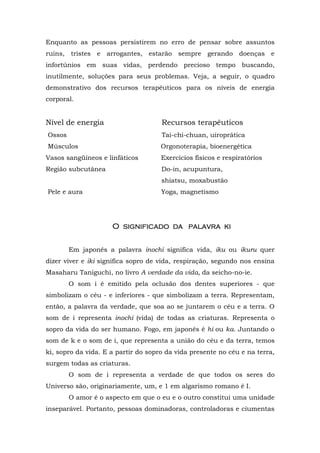 Enquanto as pessoas persistirem no erro de pensar sobre assuntos
ruins, tristes e arrogantes, estarão sempre gerando doenças e
infortúnios em suas vidas, perdendo precioso tempo buscando,
inutilmente, soluções para seus problemas. Veja, a seguir, o quadro
demonstrativo dos recursos terapêuticos para os níveis de energia
corporal.


Nível de energia                     Recursos terapêuticos
Ossos                                Tai-chi-chuan, uiroprática
Músculos                             Orgonoterapia, bioenergética
Vasos sangüíneos e linfáticos        Exercícios físicos e respiratórios
Região subcutânea                    Do-in, acupuntura,
                                     shiatsu, moxabustão
Pele e aura                          Yoga, magnetismo




                     O significado da palavra ki


        Em japonês a palavra inochi significa vida, iku ou ikuru quer
dizer viver e iki significa sopro de vida, respiração, segundo nos ensina
Masaharu Taniguchi, no livro A verdade da vida, da seicho-no-ie.
        O som i é emitido pela oclusão dos dentes superiores - que
simbolizam o céu - e inferiores - que simbolizam a terra. Representam,
então, a palavra da verdade, que soa ao se juntarem o céu e a terra. O
som de i representa inochi (vida) de todas as criaturas. Representa o
sopro da vida do ser humano. Fogo, em japonês é hi ou ka. Juntando o
som de k e o som de i, que representa a união do céu e da terra, temos
ki, sopro da vida. E a partir do sopro da vida presente no céu e na terra,
surgem todas as criaturas.
        O som de i representa a verdade de que todos os seres do
Universo são, originariamente, um, e 1 em algarismo romano é I.
        O amor é o aspecto em que o eu e o outro constitui uma unidade
inseparável. Portanto, pessoas dominadoras, controladoras e ciumentas
 