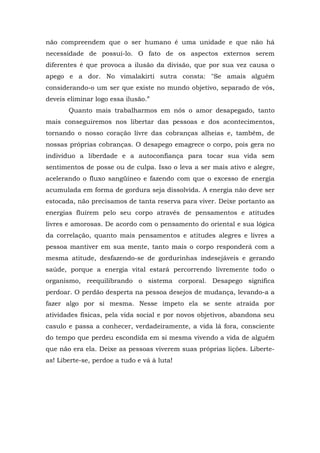 não compreendem que o ser humano é uma unidade e que não há
necessidade de possuí-lo. O fato de os aspectos externos serem
diferentes é que provoca a ilusão da divisão, que por sua vez causa o
apego e a dor. No vimalakirti sutra consta: "Se amais alguém
considerando-o um ser que existe no mundo objetivo, separado de vós,
deveis eliminar logo essa ilusão.”
       Quanto mais trabalharmos em nós o amor desapegado, tanto
mais conseguiremos nos libertar das pessoas e dos acontecimentos,
tornando o nosso coração livre das cobranças alheias e, também, de
nossas próprias cobranças. O desapego emagrece o corpo, pois gera no
indivíduo a liberdade e a autoconfiança para tocar sua vida sem
sentimentos de posse ou de culpa. Isso o leva a ser mais ativo e alegre,
acelerando o fluxo sangüíneo e fazendo com que o excesso de energia
acumulada em forma de gordura seja dissolvida. A energia não deve ser
estocada, não precisamos de tanta reserva para viver. Deixe portanto as
energias fluírem pelo seu corpo através de pensamentos e atitudes
livres e amorosas. De acordo com o pensamento do oriental e sua lógica
da correlação, quanto mais pensamentos e atitudes alegres e livres a
pessoa mantiver em sua mente, tanto mais o corpo responderá com a
mesma atitude, desfazendo-se de gordurinhas indesejáveis e gerando
saúde, porque a energia vital estará percorrendo livremente todo o
organismo, reequilibrando o sistema corporal. Desapego significa
perdoar. O perdão desperta na pessoa desejos de mudança, levando-a a
fazer algo por si mesma. Nesse ímpeto ela se sente atraída por
atividades físicas, pela vida social e por novos objetivos, abandona seu
casulo e passa a conhecer, verdadeiramente, a vida lá fora, consciente
do tempo que perdeu escondida em si mesma vivendo a vida de alguém
que não era ela. Deixe as pessoas viverem suas próprias lições. Liberte-
as! Liberte-se, perdoe a tudo e vá à luta!
 