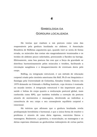 6


                               Simbologia da
                         Gordura localizada


         Há   teorias   que   exaltam   a   má   postura   como    uma   das
responsáveis    pela    gordura   localizada    no   abdome.   A   Associação
Brasileira de Rolfistas argumenta que, quando você se senta de forma
errada, os músculos das costas são exageradamente tensionados e os
tecidos do abdome pouco solicitados, provocando a flacidez na barriga.
Efetivamente, uma boa postura faz com que a força da gravidade se
distribua harmoniosamente pelos músculos e tendões, facilitando a
circulação sangüínea e o desaparecimento de eventuais dores pelo
corpo.
         Rolfing, ou integração estrutural, é um método de educação
corporal criado pela cientista americana Ida Rolf, Ph.D em bioquímica e
fisiologia pela Universidade de Colúmbia, Estados Unidos. Faleceu em
1979 deixando no Colorado o Rolfing Institute, cuja técnica é ensinada
no mundo inteiro. A integração estrutural é tão importante para a
saúde e beleza do corpo quanto a reeducação postural global, mais
conhecida como RPG, que também trabalha a correção da postura
através de movimentos e massagens, devolvendo ao indivíduo a
consciência de seu corpo e seu conseqüente equilíbrio corporal e
emocional.
         Há teóricos que afirmam que a gordura localizada revela
predisposição hereditária e hormonal, e que a única forma de resolver o
problema é através de uma dieta rigorosa, exercícios físicos e
massagens. Realmente, a ginástica, a musculação, as massagens e as
dietas especiais eliminam as gordurinhas indesejáveis de certas partes
 