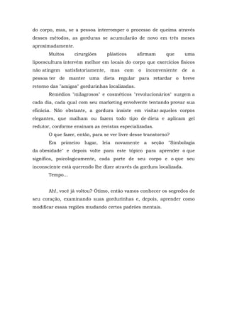 do corpo, mas, se a pessoa interromper o processo de queima através
desses métodos, as gorduras se acumularão de novo em três meses
aproximadamente.
       Muitos       cirurgiões       plásticos       afirmam         que    uma
lipoescultura intervém melhor em locais do corpo que exercícios físicos
não atingem     satisfatoriamente,       mas   com   o   inconveniente     de   a
pessoa ter de manter uma dieta regular para retardar o breve
retorno das "amigas" gordurinhas localizadas.
       Remédios "milagrosos" e cosméticos "revolucionários" surgem a
cada dia, cada qual com seu marketing envolvente tentando provar sua
eficácia. Não obstante, a gordura insiste em visitar aqueles corpos
elegantes, que malham ou fazem todo tipo de dieta e aplicam gel
redutor, conforme ensinam as revistas especializadas.
       O que fazer, então, para se ver livre desse transtorno?
       Em     primeiro   lugar,   leia    novamente      a   seção   "Simbologia
da obesidade" e depois volte para este tópico para aprender o que
significa, psicologicamente, cada parte de seu corpo e o que seu
inconsciente está querendo lhe dizer através da gordura localizada.
       Tempo...


       Ah!, você já voltou? Ótimo, então vamos conhecer os segredos de
seu coração, examinando suas gordurinhas e, depois, aprender como
modificar essas regiões mudando certos padrões mentais.
 