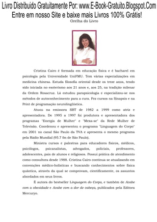 Livro Distribuido Gratuitamente Por: www.E-Book-Gratuito.Blogspot.Com
    Entre em nosso Site e baixe mais Livros 100% Grátis!
                                        Orelha do Livro




                Cristina Cairo é formada em educação física e é bacharel em
         psicologia pela Universidade UniFMU. Tem várias especializações em
         medicina chinesa. Estuda filosofia oriental desde os treze anos, tendo
         sido iniciada no esoterismo aos 21 anos e, aos 25, na tradição milenar
         da Ordem Rosacruz. Lá estudou parapsicologia e especializou-se nos
         métodos de autoconhecimento para a cura. Fez cursos na Sinapsis e na
         Print de programação neurolingüística.
                Atuou na emissora SBT de 1982 a 1999 como atriz e
         apresentadora. De 1995 a 1997 foi produtora e apresentadora dos
         programas "Energia de Mulher" e "Mexa-se" da Rede Mulher de
         Televisão. Coordenou e apresentou o programa "Linguagem do Corpo"
         em 2001 no canal São Paulo da TVA e apresenta o mesmo programa
         pela Rádio Mundial (95.7 fm de São Paulo).
                Ministra cursos e palestras para educadores físicos, médicos,
         psicólogos,   psicanalistas,    advogados,     policiais,   professores,
         adolescentes, pais de alunos e religiosos. Possui prática de atendimento
         como consultora desde 1988. Cristina Cairo contínua se atualizando em
         convenções médico-holísticas e buscando conhecimentos sobre física
         quântica, através da qual se comprovam, cientificamente, os assuntos
         abordados em seus livros.
                É autora do bestseller Linguagem do Corpo, e também de Acabe
         com a obesidade e Acabe com a dor de cabeça, publicados pela Editora
         Mercuryo.
 
