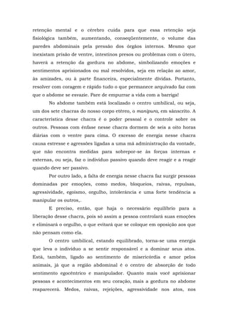 retenção mental e o cérebro cuida para que essa retenção seja
fisiológica também, aumentando, conseqüentemente, o volume das
paredes abdominais pela pressão dos órgãos internos. Mesmo que
inexistam prisão de ventre, intestinos presos ou problemas com o útero,
haverá a retenção da gordura no abdome, simbolizando emoções e
sentimentos aprisionados ou mal resolvidos, seja em relação ao amor,
às amizades, ou à parte financeira, especialmente dívidas. Portanto,
resolver com coragem e rápido tudo o que permanece arquivado faz com
que o abdome se esvazie. Pare de empurrar a vida com a barriga!
       No abdome também está localizado o centro umbilical, ou seja,
um dos sete chacras do nosso corpo etéreo, o manipura, em sânscrito. A
característica desse chacra é o poder pessoal e o controle sobre os
outros. Pessoas com ênfase nesse chacra dormem de seis a oito horas
diárias com o ventre para cima. O excesso de energia nesse chacra
causa estresse e agressões ligadas a uma má administração da vontade,
que não encontra medidas para sobrepor-se às forças internas e
externas, ou seja, faz o indivíduo passivo quando deve reagir e a reagir
quando deve ser passivo.
       Por outro lado, a falta de energia nesse chacra faz surgir pessoas
dominadas por emoções, como medos, bloqueios, raivas, repulsas,
agressividade, egoísmo, orgulho, intolerância e uma forte tendência a
manipular os outros,.
       E preciso, então, que haja o necessário equilíbrio para a
liberação desse chacra, pois só assim a pessoa controlará suas emoções
e eliminará o orgulho, o que evitará que se coloque em oposição aos que
não pensam como ela.
       O centro umbilical, estando equilibrado, torna-se uma energia
que leva o indivíduo a se sentir responsável e a dominar seus atos.
Está, também, ligado ao sentimento de misericórdia e amor pelos
animais, já que a região abdominal é o centro de absorção de todo
sentimento egocêntrico e manipulador. Quanto mais você aprisionar
pessoas e acontecimentos em seu coração, mais a gordura no abdome
reaparecerá. Medos, raivas, rejeições, agressividade nos atos, nos
 