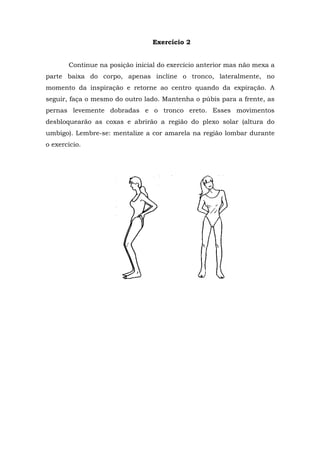 Exercício 2


       Continue na posição inicial do exercício anterior mas não mexa a
parte baixa do corpo, apenas incline o tronco, lateralmente, no
momento da inspiração e retorne ao centro quando da expiração. A
seguir, faça o mesmo do outro lado. Mantenha o púbis para a frente, as
pernas levemente dobradas e o tronco ereto. Esses movimentos
desbloquearão as coxas e abrirão a região do plexo solar (altura do
umbigo). Lembre-se: mentalize a cor amarela na região lombar durante
o exercício.
 