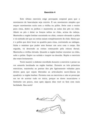 Exercício 4


       Este último exercício exige percepção corporal para que o
movimento de basculação seja correto. É um movimento simples que
requer movimentos sutis com a virilha ou púbis. Deite com o ventre
para cima, dobre os joelhos e mantenha as solas dos pés no chão.
Afaste os pés e deixe os braços soltos no chão, acima da cabeça.
Mantenha a região lombar encostada no chão, comece elevando o púbis
e vá subindo até que as costas saiam completamente do chão. Sinta que
é o púbis que deve levar os quadris para cima, contraindo as nádegas.
Suba o máximo que puder sem formar um arco com o corpo. Em
seguida, vá descendo as costas começando pela coluna dorsal.
Mantenha a virilha elevada. Quando a região lombar encostar no chão,
solte o púbis. Expire na subida e inspire na descida. Repita o exercício
dez vezes lentamente.
       Tente manter o abdome encolhido durante o exercício e pense na
cor amarela localizada na região lombar. Durante os três primeiros
exercícios, mantenha as pontas dos pés ligeiramente voltadas para
dentro para que sejam liberadas as articulações sacro-ilíacas (os
quadris) e a região lombar. Persista com os exercícios e não se preocupe
em ter de acertar tudo no início, porque as dores musculares o
limitarão um pouco, mas após alguns dias você os fará com mais
facilidade. Boa sorte!
 