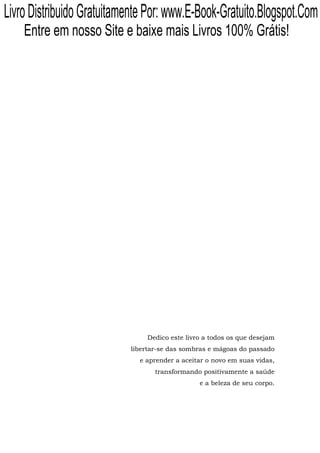 Livro Distribuido Gratuitamente Por: www.E-Book-Gratuito.Blogspot.Com
    Entre em nosso Site e baixe mais Livros 100% Grátis!




                               Dedico este livro a todos os que desejam
                           libertar-se das sombras e mágoas do passado
                             e aprender a aceitar o novo em suas vidas,
                                  transformando positivamente a saúde
                                               e a beleza de seu corpo.
 