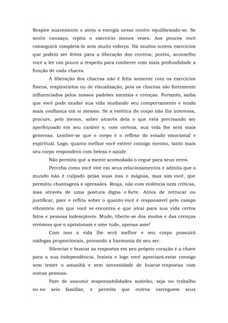 Respire suavemente e sinta a energia nesse centro equilibrando-se. Se
sentir cansaço, repita o exercício menos vezes. Aos poucos você
conseguirá completá-lo sem muito esforço. Há muitos outros exercícios
que podem ser feitos para a liberação dos centros, porém, aconselho
você a ler um pouco a respeito para conhecer com mais profundidade a
função de cada chacra.
        A liberação dos chacras não é feita somente com os exercícios
físicos, respiratórios ou de visualização, pois os chacras são fortemente
influenciados pelos nossos padrões mentais e crenças. Portanto, saiba
que você pode mudar sua vida mudando seu comportamento e tendo
mais confiança em si mesmo. Se a estética do corpo não lhe interessa,
procure, pelo menos, saber através dela o que está precisando ser
aperfeiçoado em seu caráter e, com certeza, sua vida lhe será mais
generosa. Lembre-se que o corpo é o reflexo do estado emocional e
espiritual. Logo, quanto melhor você estiver consigo mesmo, tanto mais
seu corpo responderá com beleza e saúde.
        Não permita que a mente acomodada o cegue para seus erros.
        Perceba como você vive em seus relacionamentos e admita que o
mundo não é culpado pelas suas iras e mágoas, mas sim você, que
permitiu chantagens e opressões. Reaja, não com violência nem críticas,
mas através de uma postura digna e forte. Antes de retrucar ou
justificar, pare e reflita sobre o quanto você é responsável pelo campo
vibratório em que você se encontra e que atrai para sua vida certos
fatos e pessoas indesejáveis. Mude, liberte-se dos medos e das crenças
errôneas que o aprisionam e ame tudo, apenas ame!
        Com isso a vida lhe será melhor e seu corpo possuirá
nádegas proporcionais, provando a harmonia do seu ser.
        Silenciar e buscar as respostas em seu próprio coração é a chave
para a sua independência. Insista e logo você apreciará estar consigo
sem temer o amanhã e sem necessidade de buscar respostas com
outras pessoas.
        Pare de assumir responsabilidades sozinho, seja no trabalho
ou no   seio   familiar,   e   permita   que   outros   carreguem   seus
 