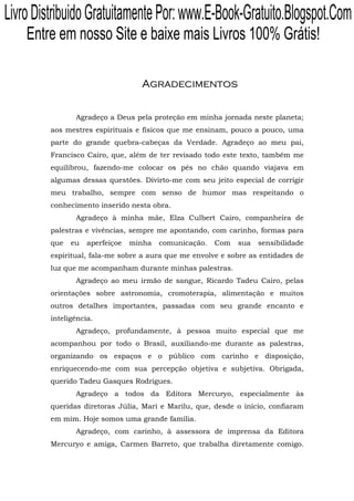 Livro Distribuido Gratuitamente Por: www.E-Book-Gratuito.Blogspot.Com
    Entre em nosso Site e baixe mais Livros 100% Grátis!

                                   Agradecimentos


                Agradeço a Deus pela proteção em minha jornada neste planeta;
         aos mestres espirituais e físicos que me ensinam, pouco a pouco, uma
         parte do grande quebra-cabeças da Verdade. Agradeço ao meu pai,
         Francisco Cairo, que, além de ter revisado todo este texto, também me
         equilibrou, fazendo-me colocar os pés no chão quando viajava em
         algumas dessas questões. Divirto-me com seu jeito especial de corrigir
         meu trabalho, sempre com senso de humor mas respeitando o
         conhecimento inserido nesta obra.
                Agradeço à minha mãe, Elza Culbert Cairo, companheira de
         palestras e vivências, sempre me apontando, com carinho, formas para
         que   eu   aperfeiçoe   minha   comunicação.   Com   sua   sensibilidade
         espiritual, fala-me sobre a aura que me envolve e sobre as entidades de
         luz que me acompanham durante minhas palestras.
                Agradeço ao meu irmão de sangue, Ricardo Tadeu Cairo, pelas
         orientações sobre astronomia, cromoterapia, alimentação e muitos
         outros detalhes importantes, passadas com seu grande encanto e
         inteligência.
                Agradeço, profundamente, à pessoa muito especial que me
         acompanhou por todo o Brasil, auxiliando-me durante as palestras,
         organizando os espaços e o público com carinho e disposição,
         enriquecendo-me com sua percepção objetiva e subjetiva. Obrigada,
         querido Tadeu Gasques Rodrigues.
                Agradeço a todos da Editora Mercuryo, especialmente às
         queridas diretoras Júlia, Mari e Marilu, que, desde o início, confiaram
         em mim. Hoje somos uma grande família.
                Agradeço, com carinho, à assessora de imprensa da Editora
         Mercuryo e amiga, Carmen Barreto, que trabalha diretamente comigo.
 