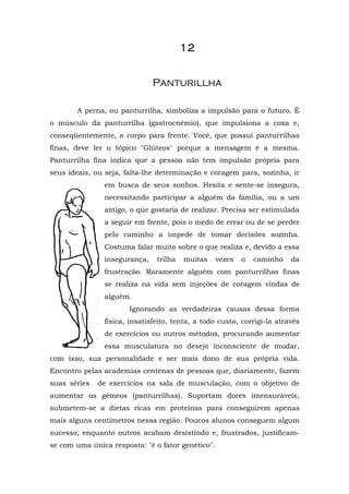 12


                              Panturillha

       A perna, ou panturrilha, simboliza a impulsão para o futuro. É
o músculo da panturrilha (gastrocnêmio), que impulsiona a coxa e,
conseqüentemente, o corpo para frente. Você, que possui panturrilhas
finas, deve ler o tópico "Glúteos" porque a mensagem é a mesma.
Panturrilha fina indica que a pessoa não tem impulsão própria para
seus ideais, ou seja, falta-lhe determinação e coragem para, sozinha, ir
               em busca de seus sonhos. Hesita e sente-se insegura,
               necessitando participar a alguém da família, ou a um
               amigo, o que gostaria de realizar. Precisa ser estimulada
               a seguir em frente, pois o medo de errar ou de se perder
               pelo caminho a impede de tomar decisões sozinha.
               Costuma falar muito sobre o que realiza e, devido a essa
               insegurança,    trilha   muitas     vezes   o   caminho   da
               frustração. Raramente alguém com panturrilhas finas
               se realiza na vida sem injeções de coragem vindas de
               alguém.
                       Ignorando as verdadeiras causas dessa forma
               física, insatisfeito, tenta, a todo custo, corrigi-la através
               de exercícios ou outros métodos, procurando aumentar
               essa musculatura no desejo inconsciente de mudar,
com isso, sua personalidade e ser mais dono de sua própria vida.
Encontro pelas academias centenas de pessoas que, diariamente, fazem
suas séries   de exercícios na sala de musculação, com o objetivo de
aumentar os gêmeos (panturrilhas). Suportam dores imensuráveis,
submetem-se a dietas ricas em proteínas para conseguirem apenas
mais alguns centímetros nessa região. Poucos alunos conseguem algum
sucesso, enquanto outros acabam desistindo e, frustrados, justificam-
se com uma única resposta: "é o fator genético".
 