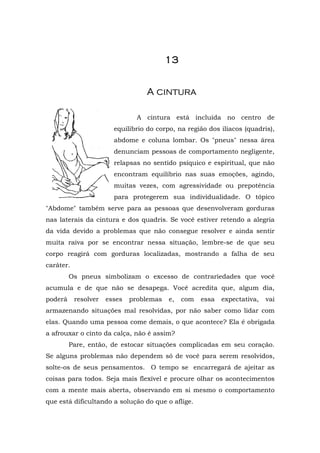 13


                                  A cintura

                                A cintura está incluída no centro de
                        equilíbrio do corpo, na região dos ilíacos (quadris),
                        abdome e coluna lombar. Os "pneus" nessa área
                        denunciam pessoas de comportamento negligente,
                        relapsas no sentido psíquico e espiritual, que não
                        encontram equilíbrio nas suas emoções, agindo,
                        muitas vezes, com agressividade ou prepotência
                        para protegerem sua individualidade. O tópico
"Abdome" também serve para as pessoas que desenvolveram gorduras
nas laterais da cintura e dos quadris. Se você estiver retendo a alegria
da vida devido a problemas que não consegue resolver e ainda sentir
muita raiva por se encontrar nessa situação, lembre-se de que seu
corpo reagirá com gorduras localizadas, mostrando a falha de seu
caráter.
         Os pneus simbolizam o excesso de contrariedades que você
acumula e de que não se desapega. Você acredita que, algum dia,
poderá     resolver   esses   problemas   e,   com   essa   expectativa,   vai
armazenando situações mal resolvidas, por não saber como lidar com
elas. Quando uma pessoa come demais, o que acontece? Ela é obrigada
a afrouxar o cinto da calça, não é assim?
         Pare, então, de estocar situações complicadas em seu coração.
Se alguns problemas não dependem só de você para serem resolvidos,
solte-os de seus pensamentos. O tempo se encarregará de ajeitar as
coisas para todos. Seja mais flexível e procure olhar os acontecimentos
com a mente mais aberta, observando em si mesmo o comportamento
que está dificultando a solução do que o aflige.
 
