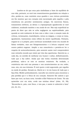 Lembre-se de que seus pais simbolizam a base do equilíbrio de
sua vida, portanto, se você tem ressentimentos guardados em relação a
eles, perdoe-os, caso contrário seus quadris e sua cintura persistirão
em lhe mostrar que seu coração está escravizado pelo orgulho e pela
resistência em perceber sentimentos antigos. Os exercícios físicos,
tratamentos estéticos, as dietas e a lipoaspiração agradecerão se você
colaborar, mudando também o seu modo de ser. Não seja superficial ao
ponto de dizer que não se acha negligente na espiritualidade, pois
quando se está realmente de bem com a vida e com o coração vazio de
críticas, reclamações, insatisfações, raivas ou mágoas, o corpo se toma,
igualmente, harmonioso como reflexo da mente equilibrada. Portanto,
engane-se a si próprio, para continuar acomodado nesse seu mundo de
falsas verdades, mas aos fisiognomonistas e à leitura corporal você
nunca poderá enganar. Amplie a sua consciência e permita-se ler a
respeito de autoconhecimento, pois somente assim você compreenderá
esse estranho mundo que existe por trás das aparências. Exercite-se, a
cada dia, no sentido de melhorar seu humor e soltar, definitivamente,
tudo que o faz sofrer. Ainda que não tenha resolvido determinado
problema, solte-o se este se mostrar resistente. Na verdade, a
resistência não está nas pessoas e nos acontecimentos ao seu redor,
mas, sim, em sua teimosia. É você quem o está segurando, por orgulho
ou medo de perdas. Esvazie-se, liberte-se e vá em busca de tudo que o
faça feliz. Medite profundamente, vasculhe seu interior para encontrar a
jóia perdida que é o Deus de seu coração. Somente Ele saberá o que
fazer por você, na hora certa. Acredite n'Ele! Palavras de Cristo: "Se não
quiserdes crer em mim, crede nas minhas obras" (João, 10, 38);
"Reconcilia-te, pois, com Deus, e tem paz, e assim te sobrevirá o bem"
(Jó, 22, 21).
 