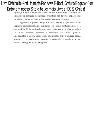 Livro Distribuido Gratuitamente Por: www.E-Book-Gratuito.Blogspot.Com
    Entre em nosso Site e baixe mais Livros 100% Grátis!
         Agradeço a toda a imprensa falada, escrita e televisada, que tem me
         apoiado com coragem e confiança; e também aos diversos espaços que
         me abriram as portas para a divulgação deste conhecimento.
                Agradeço à grande amiga Carmem Monteiro, que sempre me
         amparou profissionalmente, confiando em meus conhecimentos, e à
         querida Elen Natis, amiga de faculdade, pelo apoio e carinho. Agradeço
         aos   meus   parentes   paternos   e   maternos,   aos   meus   queridos
         antepassados e a este meu Brasil abençoado. Que a energia divina
         penetre no subconsciente coletivo, promovendo a saúde e a paz
         mundial. Obrigada, muito obrigada!
 