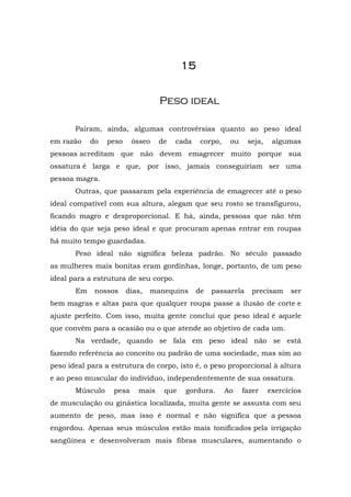 15


                                  Peso ideal

       Pairam, ainda, algumas controvérsias quanto ao peso ideal
em razão    do   peso    ósseo    de   cada    corpo,    ou    seja,    algumas
pessoas acreditam que não devem emagrecer muito porque sua
ossatura é larga e que, por isso, jamais conseguiriam ser uma
pessoa magra.
       Outras, que passaram pela experiência de emagrecer até o peso
ideal compatível com sua altura, alegam que seu rosto se transfigurou,
ficando magro e desproporcional. E há, ainda, pessoas que não têm
idéia do que seja peso ideal e que procuram apenas entrar em roupas
há muito tempo guardadas.
       Peso ideal não significa beleza padrão. No século passado
as mulheres mais bonitas eram gordinhas, longe, portanto, de um peso
ideal para a estrutura de seu corpo.
       Em    nossos     dias,   manequins     de   passarela    precisam     ser
bem magras e altas para que qualquer roupa passe a ilusão de corte e
ajuste perfeito. Com isso, muita gente conclui que peso ideal é aquele
que convém para a ocasião ou o que atende ao objetivo de cada um.
       Na verdade, quando se fala em peso ideal não se está
fazendo referência ao conceito ou padrão de uma sociedade, mas sim ao
peso ideal para a estrutura do corpo, isto é, o peso proporcional à altura
e ao peso muscular do indivíduo, independentemente de sua ossatura.
       Músculo    pesa     mais    que   gordura.       Ao    fazer    exercícios
de musculação ou ginástica localizada, muita gente se assusta com seu
aumento de peso, mas isso é normal e não significa que a pessoa
engordou. Apenas seus músculos estão mais tonificados pela irrigação
sangüínea e desenvolveram mais fibras musculares, aumentando o
 