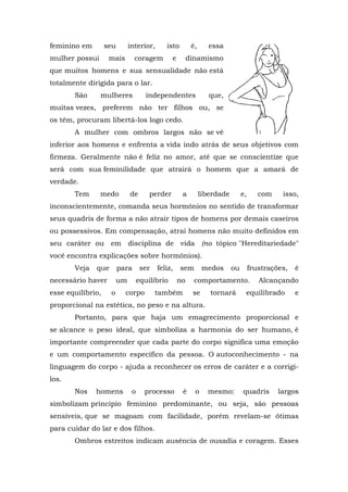 feminino em        seu       interior,      isto         é,      essa
mulher possui       mais        coragem        e        dinamismo
que muitos homens e sua sensualidade não está
totalmente dirigida para o lar.
       São      mulheres             independentes               que,
muitas vezes, preferem não ter filhos ou, se
os têm, procuram libertá-los logo cedo.
       A mulher com ombros largos não se vê
inferior aos homens e enfrenta a vida indo atrás de seus objetivos com
firmeza. Geralmente não é feliz no amor, até que se conscientize que
será com sua feminilidade que atrairá o homem que a amará de
verdade.
       Tem      medo         de       perder        a         liberdade        e,      com    isso,
inconscientemente, comanda seus hormônios no sentido de transformar
seus quadris de forma a não atrair tipos de homens por demais caseiros
ou possessivos. Em compensação, atrai homens não muito definidos em
seu caráter ou em disciplina de vida (no tópico "Hereditariedade"
você encontra explicações sobre hormônios).
       Veja   que        para      ser   feliz,    sem        medos       ou        frustrações,   é
necessário haver        um        equilíbrio       no     comportamento.               Alcançando
esse equilíbrio,    o      corpo         também          se      tornará        equilibrado        e
proporcional na estética, no peso e na altura.
       Portanto, para que haja um emagrecimento proporcional e
se alcance o peso ideal, que simboliza a harmonia do ser humano, é
importante compreender que cada parte do corpo significa uma emoção
e um comportamento específico da pessoa. O autoconhecimento - na
linguagem do corpo - ajuda a reconhecer os erros de caráter e a corrigi-
los.
       Nos    homens          o     processo        é     o     mesmo:         quadris       largos
simbolizam princípio feminino predominante, ou seja, são pessoas
sensíveis, que se magoam com facilidade, porém revelam-se ótimas
para cuidar do lar e dos filhos.
       Ombros estreitos indicam ausência de ousadia e coragem. Esses
 