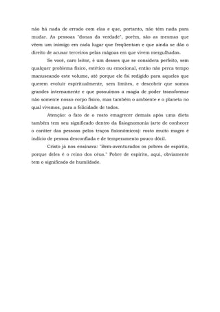 não há nada de errado com elas e que, portanto, não têm nada para
mudar. As pessoas "donas da verdade", porém, são as mesmas que
vêem um inimigo em cada lugar que freqüentam e que ainda se dão o
direito de acusar terceiros pelas mágoas em que vivem mergulhadas.
       Se você, caro leitor, é um desses que se considera perfeito, sem
qualquer problema físico, estético ou emocional, então não perca tempo
manuseando este volume, até porque ele foi redigido para aqueles que
querem evoluir espiritualmente, sem limites, e descobrir que somos
grandes internamente e que possuímos a magia de poder transformar
não somente nosso corpo físico, mas também o ambiente e o planeta no
qual vivemos, para a felicidade de todos.
       Atenção: o fato de o rosto emagrecer demais após uma dieta
também tem seu significado dentro da fisiognomonia (arte de conhecer
o caráter das pessoas pelos traços fisionômicos): rosto muito magro é
indício de pessoa desconfiada e de temperamento pouco dócil.
       Cristo já nos ensinava: "Bem-aventurados os pobres de espírito,
porque deles é o reino dos céus." Pobre de espírito, aqui, obviamente
tem o significado de humildade.
 