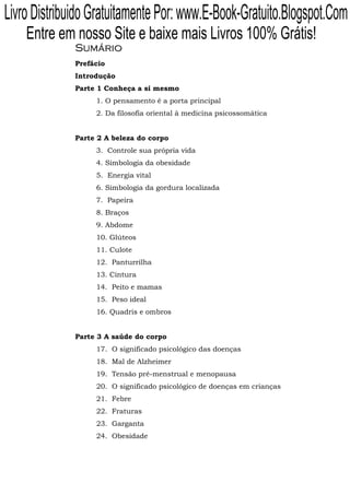 Livro Distribuido Gratuitamente Por: www.E-Book-Gratuito.Blogspot.Com
    Entre em nosso Site e baixe mais Livros 100% Grátis!
              Sumário
              Prefácio
              Introdução
              Parte 1 Conheça a si mesmo
                   1. O pensamento é a porta principal
                   2. Da filosofia oriental à medicina psicossomática


              Parte 2 A beleza do corpo
                   3. Controle sua própria vida
                   4. Simbologia da obesidade
                   5. Energia vital
                   6. Simbologia da gordura localizada
                   7. Papeira
                   8. Braços
                   9. Abdome
                   10. Glúteos
                   11. Culote
                   12. Panturrilha
                   13. Cintura
                   14. Peito e mamas
                   15. Peso ideal
                   16. Quadris e ombros


              Parte 3 A saúde do corpo
                   17. O significado psicológico das doenças
                   18. Mal de Alzheimer
                   19. Tensão pré-menstrual e menopausa
                   20. O significado psicológico de doenças em crianças
                   21. Febre
                   22. Fraturas
                   23. Garganta
                   24. Obesidade
 