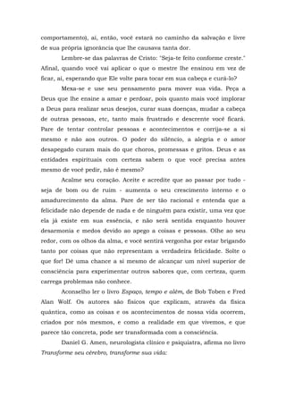comportamento), aí, então, você estará no caminho da salvação e livre
de sua própria ignorância que lhe causava tanta dor.
       Lembre-se das palavras de Cristo: "Seja-te feito conforme creste."
Afinal, quando você vai aplicar o que o mestre lhe ensinou em vez de
ficar, aí, esperando que Ele volte para tocar em sua cabeça e curá-lo?
       Mexa-se e use seu pensamento para mover sua vida. Peça a
Deus que lhe ensine a amar e perdoar, pois quanto mais você implorar
a Deus para realizar seus desejos, curar suas doenças, mudar a cabeça
de outras pessoas, etc, tanto mais frustrado e descrente você ficará.
Pare de tentar controlar pessoas e acontecimentos e corrija-se a si
mesmo e não aos outros. O poder do silêncio, a alegria e o amor
desapegado curam mais do que choros, promessas e gritos. Deus e as
entidades espirituais com certeza sabem o que você precisa antes
mesmo de você pedir, não é mesmo?
       Acalme seu coração. Aceite e acredite que ao passar por tudo -
seja de bom ou de ruim - aumenta o seu crescimento interno e o
amadurecimento da alma. Pare de ser tão racional e entenda que a
felicidade não depende de nada e de ninguém para existir, uma vez que
ela já existe em sua essência, e não será sentida enquanto houver
desarmonia e medos devido ao apego a coisas e pessoas. Olhe ao seu
redor, com os olhos da alma, e você sentirá vergonha por estar brigando
tanto por coisas que não representam a verdadeira felicidade. Solte o
que for! Dê uma chance a si mesmo de alcançar um nível superior de
consciência para experimentar outros sabores que, com certeza, quem
carrega problemas não conhece.
       Aconselho ler o livro Espaço, tempo e além, de Bob Toben e Fred
Alan Wolf. Os autores são físicos que explicam, através da física
quântica, como as coisas e os acontecimentos de nossa vida ocorrem,
criados por nós mesmos, e como a realidade em que vivemos, e que
parece tão concreta, pode ser transformada com a consciência.
       Daniel G. Amen, neurologista clínico e psiquiatra, afirma no livro
Transforme seu cérebro, transforme sua vida:
 