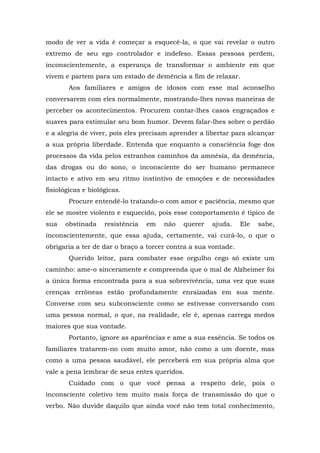 modo de ver a vida é começar a esquecê-la, o que vai revelar o outro
extremo de seu ego controlador e indefeso. Essas pessoas perdem,
inconscientemente, a esperança de transformar o ambiente em que
vivem e partem para um estado de demência a fim de relaxar.
       Aos familiares e amigos de idosos com esse mal aconselho
conversarem com eles normalmente, mostrando-lhes novas maneiras de
perceber os acontecimentos. Procurem contar-lhes casos engraçados e
suaves para estimular seu bom humor. Devem falar-lhes sobre o perdão
e a alegria de viver, pois eles precisam aprender a libertar para alcançar
a sua própria liberdade. Entenda que enquanto a consciência foge dos
processos da vida pelos estranhos caminhos da amnésia, da demência,
das drogas ou do sono, o inconsciente do ser humano permanece
intacto e ativo em seu ritmo instintivo de emoções e de necessidades
fisiológicas e biológicas.
       Procure entendê-lo tratando-o com amor e paciência, mesmo que
ele se mostre violento e esquecido, pois esse comportamento é típico de
sua   obstinada     resistência   em   não   querer   ajuda.    Ele   sabe,
inconscientemente, que essa ajuda, certamente, vai curá-lo, o que o
obrigaria a ter de dar o braço a torcer contra a sua vontade.
       Querido leitor, para combater esse orgulho cego só existe um
caminho: ame-o sinceramente e compreenda que o mal de Alzheimer foi
a única forma encontrada para a sua sobrevivência, uma vez que suas
crenças errôneas estão profundamente enraizadas em sua mente.
Converse com seu subconsciente como se estivesse conversando com
uma pessoa normal, o que, na realidade, ele é, apenas carrega medos
maiores que sua vontade.
       Portanto, ignore as aparências e ame a sua essência. Se todos os
familiares tratarem-no com muito amor, não como a um doente, mas
como a uma pessoa saudável, ele perceberá em sua própria alma que
vale a pena lembrar de seus entes queridos.
       Cuidado com o que você pensa a respeito dele, pois o
inconsciente coletivo tem muito mais força de transmissão do que o
verbo. Não duvide daquilo que ainda você não tem total conhecimento,
 