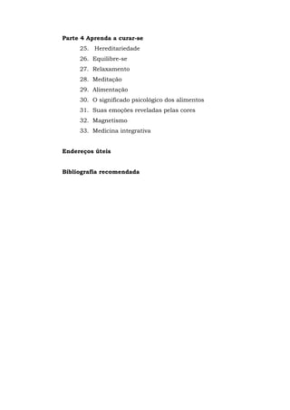Parte 4 Aprenda a curar-se
25. Hereditariedade
26. Equilibre-se
27. Relaxamento
28. Meditação
29. Alimentação
30. O significado psicológico dos alimentos
31. Suas emoções reveladas pelas cores
32. Magnetismo
33. Medicina integrativa
Endereços úteis
Bibliografia recomendada
 