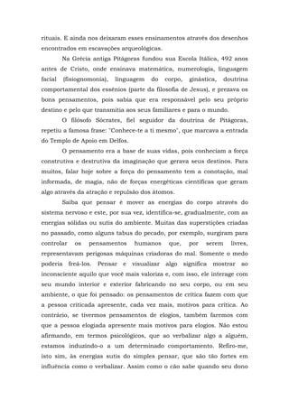rituais. E ainda nos deixaram esses ensinamentos através dos desenhos
encontrados em escavações arqueológicas.
Na Grécia antiga Pitágoras fundou sua Escola Itálica, 492 anos
antes de Cristo, onde ensinava matemática, numerologia, linguagem
facial (fisiognomonia), linguagem do corpo, ginástica, doutrina
comportamental dos essênios (parte da filosofia de Jesus), e prezava os
bons pensamentos, pois sabia que era responsável pelo seu próprio
destino e pelo que transmitia aos seus familiares e para o mundo.
O filósofo Sócrates, fiel seguidor da doutrina de Pitágoras,
repetiu a famosa frase: "Conhece-te a ti mesmo", que marcava a entrada
do Templo de Apoio em Delfos.
O pensamento era a base de suas vidas, pois conheciam a força
construtiva e destrutiva da imaginação que gerava seus destinos. Para
muitos, falar hoje sobre a força do pensamento tem a conotação, mal
informada, de magia, não de forças energéticas científicas que geram
algo através da atração e repulsão dos átomos.
Saiba que pensar é mover as energias do corpo através do
sistema nervoso e este, por sua vez, identifica-se, gradualmente, com as
energias sólidas ou sutis do ambiente. Muitas das superstições criadas
no passado, como alguns tabus do pecado, por exemplo, surgiram para
controlar os pensamentos humanos que, por serem livres,
representavam perigosas máquinas criadoras do mal. Somente o medo
poderia freá-los. Pensar e visualizar algo significa mostrar ao
inconsciente aquilo que você mais valoriza e, com isso, ele interage com
seu mundo interior e exterior fabricando no seu corpo, ou em seu
ambiente, o que foi pensado: os pensamentos de crítica fazem com que
a pessoa criticada apresente, cada vez mais, motivos para crítica. Ao
contrário, se tivermos pensamentos de elogios, também faremos com
que a pessoa elogiada apresente mais motivos para elogios. Não estou
afirmando, em termos psicológicos, que ao verbalizar algo a alguém,
estamos induzindo-o a um determinado comportamento. Refiro-me,
isto sim, às energias sutis do simples pensar, que são tão fortes em
influência como o verbalizar. Assim como o cão sabe quando seu dono
 