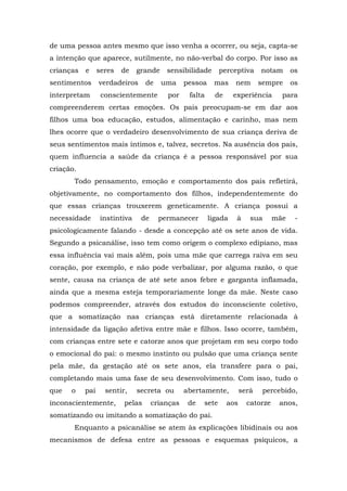 de uma pessoa antes mesmo que isso venha a ocorrer, ou seja, capta-se
a intenção que aparece, sutilmente, no não-verbal do corpo. Por isso as
crianças e seres de grande sensibilidade perceptiva notam os
sentimentos verdadeiros de uma pessoa mas nem sempre os
interpretam conscientemente por falta de experiência para
compreenderem certas emoções. Os pais preocupam-se em dar aos
filhos uma boa educação, estudos, alimentação e carinho, mas nem
lhes ocorre que o verdadeiro desenvolvimento de sua criança deriva de
seus sentimentos mais íntimos e, talvez, secretos. Na ausência dos pais,
quem influencia a saúde da criança é a pessoa responsável por sua
criação.
Todo pensamento, emoção e comportamento dos pais refletirá,
objetivamente, no comportamento dos filhos, independentemente do
que essas crianças trouxerem geneticamente. A criança possui a
necessidade instintiva de permanecer ligada à sua mãe -
psicologicamente falando - desde a concepção até os sete anos de vida.
Segundo a psicanálise, isso tem como origem o complexo edipiano, mas
essa influência vai mais além, pois uma mãe que carrega raiva em seu
coração, por exemplo, e não pode verbalizar, por alguma razão, o que
sente, causa na criança de até sete anos febre e garganta inflamada,
ainda que a mesma esteja temporariamente longe da mãe. Neste caso
podemos compreender, através dos estudos do inconsciente coletivo,
que a somatização nas crianças está diretamente relacionada à
intensidade da ligação afetiva entre mãe e filhos. Isso ocorre, também,
com crianças entre sete e catorze anos que projetam em seu corpo todo
o emocional do pai: o mesmo instinto ou pulsão que uma criança sente
pela mãe, da gestação até os sete anos, ela transfere para o pai,
completando mais uma fase de seu desenvolvimento. Com isso, tudo o
que o pai sentir, secreta ou abertamente, será percebido,
inconscientemente, pelas crianças de sete aos catorze anos,
somatizando ou imitando a somatização do pai.
Enquanto a psicanálise se atem às explicações libidinais ou aos
mecanismos de defesa entre as pessoas e esquemas psíquicos, a
 