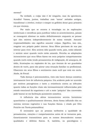 mesmo?
Na verdade, a culpa não é de ninguém, mas da ignorância.
Acredite! Vamos, juntos, trabalhar com "novos" métodos antigos,
transformar o cérebro, evoluir e romper os grilhões desse grau primário
em que vivemos.
Por mais que se recorra à tecnologia ou às explicações
intelectuais e científicas para justificar todos os acontecimentos, jamais
se conseguirá eliminar os males definitivamente enquanto se pensar
que eles existem independentemente de nossa vontade. Assumir
responsabilidades não significa assumir culpas. Significa, isso sim,
resgatar seu próprio poder interno. Seus filhos precisam de sua paz
interior para viver. Eles sentem ódio quando vocês, pais, estão odiando
e sentem amor quando vocês estão amando. Perceba as adaptações
inconscientes que seus filhos fazem em seus próprios comportamentos
quando vocês estão tendo pensamentos de indignação, de amargura, de
tédio, frustrações ou explosões de ira, que tiveram de ser guardados
dentro de vocês, para não piorar uma situação familiar ou profissional.
Observem em seus filhos o sentimento mais sutil que está em vocês.
Ainda, de Freud:
Toda doença é psicossomática, visto não haver doença somática
inteiramente livre de influência psíquica. Um acidente pode ter ocorrido
por motivos psicogênicos e tanto a resistência contra as infecções
quanto todas as funções vitais são incessantemente influenciadas pelo
estado emocional do organismo e até a mais "psíquica" das conversões
pode basear-se em facilitação puramente somática.
A influência dos afetos inconscientes secreta hormônios
quantitativa e qualitativamente diversos, desta forma influindo eles no
sistema nervoso vegetativo e nas funções físicas. ( citado por Otto
Feniche em Teoria psicanalítica)
É necessário que as pessoas melhorem a qualidade de
pensamentos, emoções e comportamentos antes de se tornarem pais.
Geneticamente transmitimos para os nossos descendentes nossas
qualidades e defeitos físicos. E, também, os psicológicos e
 