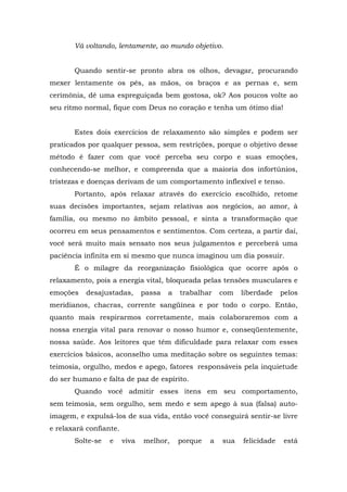 Vá voltando, lentamente, ao mundo objetivo.
Quando sentir-se pronto abra os olhos, devagar, procurando
mexer lentamente os pés, as mãos, os braços e as pernas e, sem
cerimônia, dê uma espreguiçada bem gostosa, ok? Aos poucos volte ao
seu ritmo normal, fique com Deus no coração e tenha um ótimo dia!
Estes dois exercícios de relaxamento são simples e podem ser
praticados por qualquer pessoa, sem restrições, porque o objetivo desse
método é fazer com que você perceba seu corpo e suas emoções,
conhecendo-se melhor, e compreenda que a maioria dos infortúnios,
tristezas e doenças derivam de um comportamento inflexível e tenso.
Portanto, após relaxar através do exercício escolhido, retome
suas decisões importantes, sejam relativas aos negócios, ao amor, à
família, ou mesmo no âmbito pessoal, e sinta a transformação que
ocorreu em seus pensamentos e sentimentos. Com certeza, a partir daí,
você será muito mais sensato nos seus julgamentos e perceberá uma
paciência infinita em si mesmo que nunca imaginou um dia possuir.
É o milagre da reorganização fisiológica que ocorre após o
relaxamento, pois a energia vital, bloqueada pelas tensões musculares e
emoções desajustadas, passa a trabalhar com liberdade pelos
meridianos, chacras, corrente sangüínea e por todo o corpo. Então,
quanto mais respirarmos corretamente, mais colaboraremos com a
nossa energia vital para renovar o nosso humor e, conseqüentemente,
nossa saúde. Aos leitores que têm dificuldade para relaxar com esses
exercícios básicos, aconselho uma meditação sobre os seguintes temas:
teimosia, orgulho, medos e apego, fatores responsáveis pela inquietude
do ser humano e falta de paz de espírito.
Quando você admitir esses itens em seu comportamento,
sem teimosia, sem orgulho, sem medo e sem apego à sua (falsa) auto-
imagem, e expulsá-los de sua vida, então você conseguirá sentir-se livre
e relaxará confiante.
Solte-se e viva melhor, porque a sua felicidade está
 