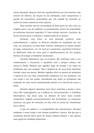 nossa educação. Quanto mais nos aprofundarmos em nós mesmos, seja
através do silêncio, da oração ou da meditação, mais romperemos a
parede da consciência materialista que nos impede de entender as
razões de nossa existência neste planeta.
Para meditar não há necessidade de fazer parte de uma seita ou
religião, pois o ato de sublimar os pensamentos nunca foi propriedade
de nenhuma doutrina específica. É uma atitude natural e intuitiva, de
busca interna para a evolução e compreensão de si mesmo.
Portanto, caro leitor, se você pretende conhecer mais
profundamente e aplicar os diversos métodos de meditação em sua
casa, vai encontrar, ao final deste volume, indicações de várias escolas
de yoga, relaxamento, etc. Se você já é praticante, parabéns! Continue
se dedicando cada vez mais para o aperfeiçoamento de sua própria
técnica até atingir a verdadeira iluminação.
Acredite! Sakiamuni não era budista. Ele sintetizou todo o seu
conhecimento e encontrou o equilíbrio com o próprio esforço, até
tornar-se Buda. Meditar não significa fugir do mundo e de todos os
problemas que nos atingem. Não é desfazer-se de seus bens materiais
vivendo como um asceta. Meditar significa abrir as portas da sabedoria
e aplicá-la em sua vida, promovendo mudanças em seu ambiente, em
seu corpo e em sua saúde, entendendo que todos os problemas são
projeções de uma mente desinformada quanto à lei natural de causa e
efeito.
Quando alguém abandona seus bens materiais e passa a viver
uma vida contemplativa, ou a dedicar-se, exclusivamente, a trabalhos
filantrópicos, das duas uma: ou desistiu de lutar neste mundo
competitivo, fugindo inconscientemente das frustrações, ou realmente
alcançou um grau de evolução em alto nível ao ponto de transformar
seus valores.
A paz de espírito e a tranqüilidade dos pensamentos elevados
modelam o nosso corpo e nos tornam saudáveis e jovens. Eis por que a
meditação deveria fazer parte de nossos hábitos diários e não apenas
uma opção de atividade desportiva.
 