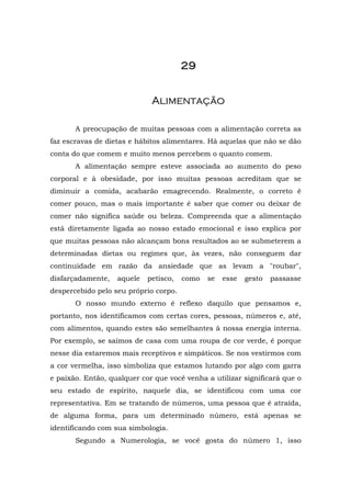 2222222299999999
AAlliimmeennttaaççããoo
A preocupação de muitas pessoas com a alimentação correta as
faz escravas de dietas e hábitos alimentares. Há aquelas que não se dão
conta do que comem e muito menos percebem o quanto comem.
A alimentação sempre esteve associada ao aumento do peso
corporal e à obesidade, por isso muitas pessoas acreditam que se
diminuir a comida, acabarão emagrecendo. Realmente, o correto é
comer pouco, mas o mais importante é saber que comer ou deixar de
comer não significa saúde ou beleza. Compreenda que a alimentação
está diretamente ligada ao nosso estado emocional e isso explica por
que muitas pessoas não alcançam bons resultados ao se submeterem a
determinadas dietas ou regimes que, às vezes, não conseguem dar
continuidade em razão da ansiedade que as levam a "roubar",
disfarçadamente, aquele petisco, como se esse gesto passasse
despercebido pelo seu próprio corpo.
O nosso mundo externo é reflexo daquilo que pensamos e,
portanto, nos identificamos com certas cores, pessoas, números e, até,
com alimentos, quando estes são semelhantes à nossa energia interna.
Por exemplo, se saímos de casa com uma roupa de cor verde, é porque
nesse dia estaremos mais receptivos e simpáticos. Se nos vestirmos com
a cor vermelha, isso simboliza que estamos lutando por algo com garra
e paixão. Então, qualquer cor que você venha a utilizar significará que o
seu estado de espírito, naquele dia, se identificou com uma cor
representativa. Em se tratando de números, uma pessoa que é atraída,
de alguma forma, para um determinado número, está apenas se
identificando com sua simbologia.
Segundo a Numerologia, se você gosta do número 1, isso
 