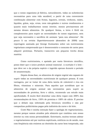 que o nosso organismo já fabrica, naturalmente, todas as substâncias
necessárias para uma vida saudável, a partir de uma conveniente
combinação alimentar com frutas, legumes, cereais, verduras, raízes,
líquidos, grãos, soja, ervas, ovos não-galados e outros condimentos e
quanto mais trabalharmos nosso interior, menos precisaremos até
mesmo desses alimentos. De qualquer forma, a terra é fértil em
complementos para suprir as necessidades do nosso organismo, sem
que seja necessário o sacrifício de animais "para nos alimentar". Há
pouco li na revista Superinteressante (dezembro de 2000) uma
reportagem assinada por George Guimarães sobre um nutricionista
vegetariano comprovando que é desnecessário o consumo de carne para
adquirir proteínas. Portanto, transcrevo um pequeno trecho dessa
matéria:
Como nutricionista, e apoiado por vasta literatura científica,
posso dizer que o único produto animal essencial : à nutrição é o leite -
que deve ser o da própria espécie e ingerido apenas durante o período
de amamentação.
Depois dessa fase, os alimentos de origem vegetal são capazes de
suprir todas as necessidades nutricionais de qualquer pessoa. E com
vantagens, por se tratar de uma dieta isenta de colesterol e rica em
fibras, vitaminas e minerais. Para aqueles que acreditam que os
alimentos de origem animal são necessários para suprir as
necessidades de proteína, ferro e cálcio, recomendo um estudo mais
aprofundado. É muito fácil desenhar uma dieta vegan com 200% das
recomendações de ferro, 150% de proteína e 100% de cálcio. É preciso
que o debate seja informado pela literatura científica e não por
campanhas publicitárias pagas pela indústria da carne e do leite.
CAIRO Não é minha intenção fazer a apologia do vegetarianismo,
mesmo porque somos atraídos pelo alimento que combina com nosso
interior ou com nossa personalidade. Entretanto, muitos tentam adotar
o vegetarianismo até por motivos espirituais, estéticos ou de saúde, mas
com freqüência não resistem ao cheirinho da carne bem temperada, não
 