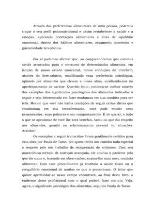 Através das preferências alimentares de uma pessoa, podemos
traçar o seu perfil psiconutricional e assim restabelecer a saúde e a
emoção, aplicando orientações alimentares e chás de equilíbrio
emocional, dentro dos hábitos alimentares, orçamento doméstico e
gustatividade terapêutica.
Por aí podemos afirmar que, ao compreendermos que estamos
sendo arrastados para o consumo de determinados alimentos, em
função de nosso estado emocional, temos condições de interferir,
através do livre-arbítrio, modificando essa preferência psicológica,
optando por alimentos que elevem a nossa alma, auxiliando-nos no
aperfeiçoamento de caráter. Querido leitor, conheça-se melhor através
dos exemplos dos significados psicológicos dos alimentos indicados a
seguir e seja determinado em fazer mudanças em sua conduta para ser
feliz. Mesmo que você não tenha condições de seguir certas dietas que
resultariam em sua transformação, você pode mudar seus
pensamentos, suas palavras e seu comportamento. É só querer, e tudo
o que se aproximar de você lhe será benéfico, tanto no que diz respeito
aos alimentos, quanto no relacionamento pessoal ou situações.
Acredite!
Os exemplos a seguir transcritos foram gentilmente cedidos para
esta obra por Paulo de Tarso, por quem tenho um carinho todo especial
e respeito pelo seu trabalho de recuperação de enfermos. Com seu
maravilhoso método de nutrição avançada, ele analisa o paciente pelo
que ele come e, baseado em observações, ensina-lhe uma nova conduta
alimentar. Com esse procedimento já restituiu a saúde física ou o
reequilíbrio emocional de muitos os que o procuraram. O leitor que
quiser aprofundar-se nesse campo encontrará, ao final deste livro, o
endereço desse profissional com o qual poderá fazer contato. Veja,
agora, o significado psicológico dos alimentos, segundo Paulo de Tarso.
 