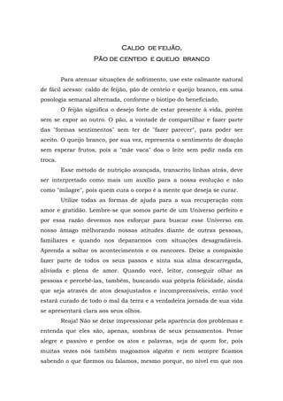 CaCaCaCaldo de feijão,ldo de feijão,ldo de feijão,ldo de feijão,
PPPPão de centeioão de centeioão de centeioão de centeio e queijoe queijoe queijoe queijo brancobrancobrancobranco
Para atenuar situações de sofrimento, use este calmante natural
de fácil acesso: caldo de feijão, pão de centeio e queijo branco, em uma
posologia semanal alternada, conforme o biotipo do beneficiado.
O feijão significa o desejo forte de estar presente à vida, porém
sem se expor ao outro. O pão, a vontade de compartilhar e fazer parte
das "formas sentimentos" sem ter de "fazer parecer", para poder ser
aceito. O queijo branco, por sua vez, representa o sentimento de doação
sem esperar frutos, pois a "mãe vaca" doa o leite sem pedir nada em
troca.
Esse método de nutrição avançada, transcrito linhas atrás, deve
ser interpretado como mais um auxílio para a nossa evolução e não
como "milagre", pois quem cura o corpo é a mente que deseja se curar.
Utilize todas as formas de ajuda para a sua recuperação com
amor e gratidão. Lembre-se que somos parte de um Universo perfeito e
por essa razão devemos nos esforçar para buscar esse Universo em
nosso âmago melhorando nossas atitudes diante de outras pessoas,
familiares e quando nos depararmos com situações desagradáveis.
Aprenda a soltar os acontecimentos e os rancores. Deixe a compaixão
fazer parte de todos os seus passos e sinta sua alma descarregada,
aliviada e plena de amor. Quando você, leitor, conseguir olhar as
pessoas e percebê-las, também, buscando sua própria felicidade, ainda
que seja através de atos desajustados e incompreensíveis, então você
estará curado de todo o mal da terra e a verdadeira jornada de sua vida
se apresentará clara aos seus olhos.
Reaja! Não se deixe impressionar pela aparência dos problemas e
entenda que eles são, apenas, sombras de seus pensamentos. Pense
alegre e passivo e perdoe os atos e palavras, seja de quem for, pois
muitas vezes nós também magoamos alguém e nem sempre ficamos
sabendo o que fizemos ou falamos, mesmo porque, no nível em que nos
 