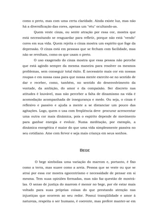 como o preto, mas com uma certa claridade. Ainda existe luz, mas não
há a diversificação das cores, apenas um "véu" ocultando-as.
Quem veste cinza, ou sente atração por essa cor, mostra que
está necessitando se resguardar para refletir, porque não está "vendo"
cores em sua vida. Quem rejeita o cinza mostra um espírito que foge da
depressão. O cinza está em pessoas que se fecham com facilidade, mas
não se revoltam, como os que usam o preto.
O uso exagerado do cinza mostra que essa pessoa não percebe
que está agindo sempre da mesma maneira para resolver os mesmos
problemas, sem conseguir total êxito. É necessário mais cor em nossas
roupas e em nossa casa para que nossa mente exercite-se no sentido de
dar e receber, como, também, no sentido do desenvolvimento da
vontade, da ambição, do amor e da compaixão. Ser discreto nas
atitudes é louvável, mas não perceber a falta de dinamismo na vida é
acomodação acompanhada de insegurança e medo. Ou seja, o cinza é
reflexivo e passivo e ajuda a mente a se distanciar um pouco das
agitações. Logo, quem o usa com freqüência deve procurar acrescentar
uma outra cor mais dinâmica, pois o espírito depende de movimento
para ganhar energia e evoluir. Numa meditação, por exemplo, a
dinâmica energética é maior do que uma vida simplesmente passiva no
seu cotidiano. Ame com fervor e seja mais criança em seus sonhos.
BegeBegeBegeBege
O bege simboliza uma variação do marrom e, portanto, é fixo
como a terra, mas suave como a areia. Pessoa que se veste ou que se
atrai por essa cor mostra egocentrismo e necessidade de pensar em si
mesma. Tem suas opiniões formadas, mas não faz questão de mostrá-
las. O senso de justiça do marrom é menor no bege, por ele estar mais
voltado para suas próprias coisas do que prestando atenção nas
injustiças que ocorrem ao seu redor. Possui tranqüilidade e amor à
natureza, respeita o ser humano, é coerente, mas prefere manter-se em
 