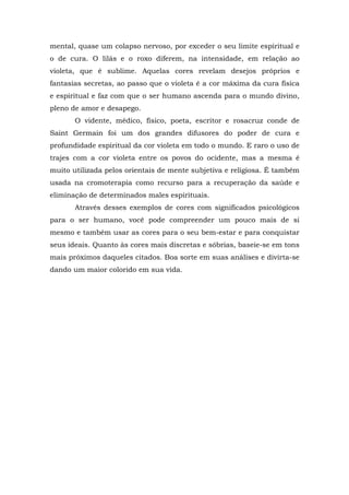 mental, quase um colapso nervoso, por exceder o seu limite espiritual e
o de cura. O lilás e o roxo diferem, na intensidade, em relação ao
violeta, que é sublime. Aquelas cores revelam desejos próprios e
fantasias secretas, ao passo que o violeta é a cor máxima da cura física
e espiritual e faz com que o ser humano ascenda para o mundo divino,
pleno de amor e desapego.
O vidente, médico, físico, poeta, escritor e rosacruz conde de
Saint Germain foi um dos grandes difusores do poder de cura e
profundidade espiritual da cor violeta em todo o mundo. E raro o uso de
trajes com a cor violeta entre os povos do ocidente, mas a mesma é
muito utilizada pelos orientais de mente subjetiva e religiosa. É também
usada na cromoterapia como recurso para a recuperação da saúde e
eliminação de determinados males espirituais.
Através desses exemplos de cores com significados psicológicos
para o ser humano, você pode compreender um pouco mais de si
mesmo e também usar as cores para o seu bem-estar e para conquistar
seus ideais. Quanto às cores mais discretas e sóbrias, baseie-se em tons
mais próximos daqueles citados. Boa sorte em suas análises e divirta-se
dando um maior colorido em sua vida.
 