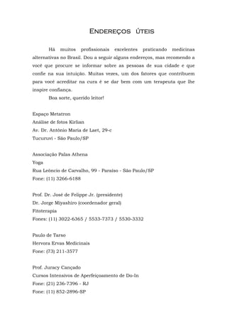 EndereEndereEndereEndereççççosososos útútútúteiseiseiseis
Há muitos profissionais excelentes praticando medicinas
alternativas no Brasil. Dou a seguir alguns endereços, mas recomendo a
você que procure se informar sobre as pessoas de sua cidade e que
confie na sua intuição. Muitas vezes, um dos fatores que contribuem
para você acreditar na cura é se dar bem com um terapeuta que lhe
inspire confiança.
Boa sorte, querido leitor!
Espaço Metatron
Análise de fotos Kirlian
Av. Dr. Antônio Maria de Laet, 29-c
Tucuruvi - São Paulo/SP
Associação Palas Athena
Yoga
Rua Leôncio de Carvalho, 99 - Paraíso - São Paulo/SP
Fone: (11) 3266-6188
Prof. Dr. José de Felippe Jr. (presidente)
Dr. Jorge Miyashiro (coordenador geral)
Fitoterapia
Fones: (11) 3022-6365 / 5533-7373 / 5530-3332
Paulo de Tarso
Hervora Ervas Medicinais
Fone: (73) 211-3577
Prof. Juracy Cançado
Cursos Intensivos de Aperfeiçoamento de Do-In
Fone: (21) 236-7396 - RJ
Fone: (11) 852-2896-SP
 