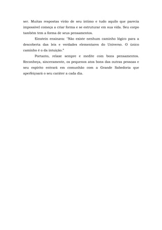 ser. Muitas respostas virão de seu íntimo e tudo aquilo que parecia
impossível começa a criar forma e se estruturar em sua vida. Seu corpo
também tem a forma de seus pensamentos.
Einstein ensinava: "Não existe nenhum caminho lógico para a
descoberta das leis e verdades elementares do Universo. O único
caminho é o da intuição.”
Portanto, relaxe sempre e medite com bons pensamentos.
Reconheça, sinceramente, os pequenos atos bons das outras pessoas e
seu espírito entrará em comunhão com a Grande Sabedoria que
aperfeiçoará o seu caráter a cada dia.
 