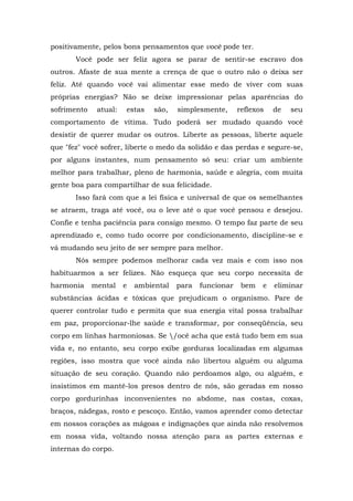 positivamente, pelos bons pensamentos que você pode ter.
Você pode ser feliz agora se parar de sentir-se escravo dos
outros. Afaste de sua mente a crença de que o outro não o deixa ser
feliz. Até quando você vai alimentar esse medo de viver com suas
próprias energias? Não se deixe impressionar pelas aparências do
sofrimento atual: estas são, simplesmente, reflexos de seu
comportamento de vítima. Tudo poderá ser mudado quando você
desistir de querer mudar os outros. Liberte as pessoas, liberte aquele
que "fez" você sofrer, liberte o medo da solidão e das perdas e segure-se,
por alguns instantes, num pensamento só seu: criar um ambiente
melhor para trabalhar, pleno de harmonia, saúde e alegria, com muita
gente boa para compartilhar de sua felicidade.
Isso fará com que a lei física e universal de que os semelhantes
se atraem, traga até você, ou o leve até o que você pensou e desejou.
Confie e tenha paciência para consigo mesmo. O tempo faz parte de seu
aprendizado e, como tudo ocorre por condicionamento, discipline-se e
vá mudando seu jeito de ser sempre para melhor.
Nós sempre podemos melhorar cada vez mais e com isso nos
habituarmos a ser felizes. Não esqueça que seu corpo necessita de
harmonia mental e ambiental para funcionar bem e eliminar
substâncias ácidas e tóxicas que prejudicam o organismo. Pare de
querer controlar tudo e permita que sua energia vital possa trabalhar
em paz, proporcionar-lhe saúde e transformar, por conseqüência, seu
corpo em linhas harmoniosas. Se /ocê acha que está tudo bem em sua
vida e, no entanto, seu corpo exibe gorduras localizadas em algumas
regiões, isso mostra que você ainda não libertou alguém ou alguma
situação de seu coração. Quando não perdoamos algo, ou alguém, e
insistimos em mantê-los presos dentro de nós, são geradas em nosso
corpo gordurinhas inconvenientes no abdome, nas costas, coxas,
braços, nádegas, rosto e pescoço. Então, vamos aprender como detectar
em nossos corações as mágoas e indignações que ainda não resolvemos
em nossa vida, voltando nossa atenção para as partes externas e
internas do corpo.
 
