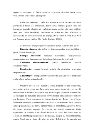 regem a natureza. A física quântica expressa cientificamente essa
verdade em um de seus princípios:
Cada parte contém o todo: um elétron é todos os elétrons; uma
partícula é todas as partículas. Tanto uma cadeira quanto um ser
humano, quando olhados de suficientemente perto, não são sólidos.
São, sim, uma fantástica interação de anéis de luz, vibrando e
rodopiando no turbulento mar do espaço. (Bob Toben e Fred Alan Wolf
em Espaço, tempo e além. São Paulo, Cultrix, 1982.)
As fontes de energia que constituem o corpo humano são cinco:
Energia cósmica: vibrações verticais captadas pelos sentidos e
pelos pontos de energia;
Energia ancestral: partícula hereditária transportada
nos gametas que formam o ovo fecundado (informação genética);
Vibrações microcósmicas: ondas horizontais dentro
dos indivíduos;
Respiração: energia (prana) captada da atmosfera pelas vias
respiratórias;
Alimentação: energia solar concentrada nos alimentos mediante
a clorofila e as bactérias do solo.
Observe que o ser humano, para manter-se em equilíbrio,
necessita, antes, estar em harmonia com suas fontes de energia. O
conhecimento milenar da saúde nos mostra que podemos transmutar
as energias da natureza em nosso corpo mesmo sem alimentos sólidos
ou líquidos. Para conseguir a harmonização de fluxos energéticos,
invisíveis aos olhos, é necessário saber usar o pensamento. Se o homem
emite pensamentos de raiva, agressividade e ansiedade, age sob a força
de yang, gerando excesso de energia no corpo, causando tipos
específicos de doenças e até de um formato do corpo. Por outro lado, se
o homem mantém pensamentos de tristeza, mágoa ou ressentimentos,
então ficará sob a força de yin, gerando deficiência de energia no
 