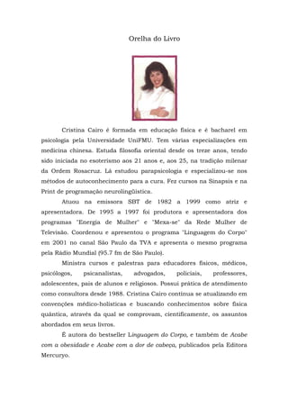 Orelha do Livro
Cristina Cairo é formada em educação física e é bacharel em
psicologia pela Universidade UniFMU. Tem várias especializações em
medicina chinesa. Estuda filosofia oriental desde os treze anos, tendo
sido iniciada no esoterismo aos 21 anos e, aos 25, na tradição milenar
da Ordem Rosacruz. Lá estudou parapsicologia e especializou-se nos
métodos de autoconhecimento para a cura. Fez cursos na Sinapsis e na
Print de programação neurolingüística.
Atuou na emissora SBT de 1982 a 1999 como atriz e
apresentadora. De 1995 a 1997 foi produtora e apresentadora dos
programas "Energia de Mulher" e "Mexa-se" da Rede Mulher de
Televisão. Coordenou e apresentou o programa "Linguagem do Corpo"
em 2001 no canal São Paulo da TVA e apresenta o mesmo programa
pela Rádio Mundial (95.7 fm de São Paulo).
Ministra cursos e palestras para educadores físicos, médicos,
psicólogos, psicanalistas, advogados, policiais, professores,
adolescentes, pais de alunos e religiosos. Possui prática de atendimento
como consultora desde 1988. Cristina Cairo contínua se atualizando em
convenções médico-holísticas e buscando conhecimentos sobre física
quântica, através da qual se comprovam, cientificamente, os assuntos
abordados em seus livros.
É autora do bestseller Linguagem do Corpo, e também de Acabe
com a obesidade e Acabe com a dor de cabeça, publicados pela Editora
Mercuryo.
 