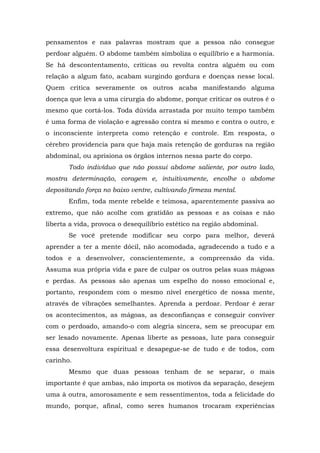 pensamentos e nas palavras mostram que a pessoa não consegue
perdoar alguém. O abdome também simboliza o equilíbrio e a harmonia.
Se há descontentamento, críticas ou revolta contra alguém ou com
relação a algum fato, acabam surgindo gordura e doenças nesse local.
Quem critica severamente os outros acaba manifestando alguma
doença que leva a uma cirurgia do abdome, porque criticar os outros é o
mesmo que cortá-los. Toda dúvida arrastada por muito tempo também
é uma forma de violação e agressão contra si mesmo e contra o outro, e
o inconsciente interpreta como retenção e controle. Em resposta, o
cérebro providencia para que haja mais retenção de gorduras na região
abdominal, ou aprisiona os órgãos internos nessa parte do corpo.
Todo indivíduo que não possui abdome saliente, por outro lado,
mostra determinação, coragem e, intuitivamente, encolhe o abdome
depositando força no baixo ventre, cultivando firmeza mental.
Enfim, toda mente rebelde e teimosa, aparentemente passiva ao
extremo, que não acolhe com gratidão as pessoas e as coisas e não
liberta a vida, provoca o desequilíbrio estético na região abdominal.
Se você pretende modificar seu corpo para melhor, deverá
aprender a ter a mente dócil, não acomodada, agradecendo a tudo e a
todos e a desenvolver, conscientemente, a compreensão da vida.
Assuma sua própria vida e pare de culpar os outros pelas suas mágoas
e perdas. As pessoas são apenas um espelho do nosso emocional e,
portanto, respondem com o mesmo nível energético de nossa mente,
através de vibrações semelhantes. Aprenda a perdoar. Perdoar é zerar
os acontecimentos, as mágoas, as desconfianças e conseguir conviver
com o perdoado, amando-o com alegria sincera, sem se preocupar em
ser lesado novamente. Apenas liberte as pessoas, lute para conseguir
essa desenvoltura espiritual e desapegue-se de tudo e de todos, com
carinho.
Mesmo que duas pessoas tenham de se separar, o mais
importante é que ambas, não importa os motivos da separação, desejem
uma à outra, amorosamente e sem ressentimentos, toda a felicidade do
mundo, porque, afinal, como seres humanos trocaram experiências
 