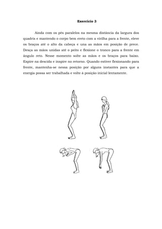 Exercício 3
Ainda com os pés paralelos na mesma distância da largura dos
quadris e mantendo o corpo bem ereto com a virilha para a frente, eleve
os braços até o alto da cabeça e una as mãos em posição de prece.
Desça as mãos unidas até o peito e flexione o tronco para a frente em
ângulo reto. Nesse momento solte as mãos e os braços para baixo.
Expire na descida e inspire no retorno. Quando estiver flexionando para
frente, mantenha-se nessa posição por alguns instantes para que a
energia possa ser trabalhada e volte à posição inicial lentamente.
 