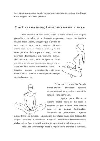 sem agredir, mas sem anular-se ou sobrecarregar-se com os problemas
e chantagens de outras pessoas.
Exercícios paraExercícios paraExercícios paraExercícios para liberação dos cliberação dos cliberação dos cliberação dos chhhhacras basalacras basalacras basalacras basal eeee ssssacralacralacralacral
Para liberar o chacra basal, sente-se numa cadeira com os pés
paralelos e relaxados, ou no chão com as pernas cruzadas, mantendo a
coluna ereta. Agora, imagine que a ponta de
seu cóccix seja uma caneta. Mova-o
sutilmente, num movimento circular, várias
vezes para um lado e para o outro, como se
estivesse desenhando um pequeno círculo.
Não mexa o corpo, nem os quadris. Sinta
apenas o cóccix em movimento lento e curto.
Após ter feito esses movimentos, sinta e
imagine apenas o movimento e não mexa
mais o cóccix. Continue assim por um tempo,
sentindo a energia.
Pense na cor vermelha fluindo
desse centro. Descanse quando
achar necessário e repita o exercício
um dia sim outro não.
Agora, para liberar o
chacra sacral, sente-se no chão e
coloque os pés unidos, sola contra
sola e as pernas flexionadas.
Mantenha as costas eretas e apenas
abra e feche os joelhos, lentamente, por várias vezes sem desprender
os pés. Descanse e recomece. Esse é o movimento denominado asa
da borboleta. Faça o exercício durante três minutos e descanse um.
Mentalize a cor laranja sobre a região sacral durante o exercício.
 
