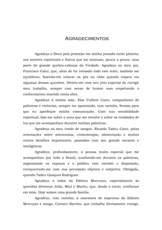 AAggrraaddeecciimmeennttooss
Agradeço a Deus pela proteção em minha jornada neste planeta;
aos mestres espirituais e físicos que me ensinam, pouco a pouco, uma
parte do grande quebra-cabeças da Verdade. Agradeço ao meu pai,
Francisco Cairo, que, além de ter revisado todo este texto, também me
equilibrou, fazendo-me colocar os pés no chão quando viajava em
algumas dessas questões. Divirto-me com seu jeito especial de corrigir
meu trabalho, sempre com senso de humor mas respeitando o
conhecimento inserido nesta obra.
Agradeço à minha mãe, Elza Culbert Cairo, companheira de
palestras e vivências, sempre me apontando, com carinho, formas para
que eu aperfeiçoe minha comunicação. Com sua sensibilidade
espiritual, fala-me sobre a aura que me envolve e sobre as entidades de
luz que me acompanham durante minhas palestras.
Agradeço ao meu irmão de sangue, Ricardo Tadeu Cairo, pelas
orientações sobre astronomia, cromoterapia, alimentação e muitos
outros detalhes importantes, passadas com seu grande encanto e
inteligência.
Agradeço, profundamente, à pessoa muito especial que me
acompanhou por todo o Brasil, auxiliando-me durante as palestras,
organizando os espaços e o público com carinho e disposição,
enriquecendo-me com sua percepção objetiva e subjetiva. Obrigada,
querido Tadeu Gasques Rodrigues.
Agradeço a todos da Editora Mercuryo, especialmente às
queridas diretoras Júlia, Mari e Marilu, que, desde o início, confiaram
em mim. Hoje somos uma grande família.
Agradeço, com carinho, à assessora de imprensa da Editora
Mercuryo e amiga, Carmen Barreto, que trabalha diretamente comigo.
 