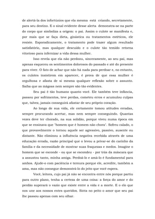 de alertá-la dos infortúnios que ela mesma está criando, secretamente,
para seu destino. E o sinal evidente desse alerta demonstra-se na parte
do corpo que simboliza a origem: o pai. Assim o culote se manifesta e,
por mais que se faça dieta, ginástica ou tratamentos estéticos, ele
resiste. Esporadicamente, o tratamento pode trazer algum resultado
satisfatório, mas qualquer descuido e o culote tão temido retorna
vitorioso para infernizar a vida dessa mulher.
Isso revela que ela não perdoou, sinceramente, ao seu pai, mas
apenas esqueceu os sentimentos dolorosos do passado e até do presente
para viver. O fato de achar que não há nada para perdoar e, no entanto,
os culotes insistirem em aparecer, é prova de que essa mulher é
orgulhosa e afasta de si mesma qualquer reflexão sobre o assunto.
Saiba que as mágoas nem sempre são tão evidentes.
Seu pai é tão humano quanto você. Ele também teve infância,
passou por sofrimentos, teve perdas, cometeu erros e acumulou culpas
que, talvez, jamais conseguirá afastar de seu próprio coração.
Ao longo de sua vida, ele certamente tomou atitudes erradas,
sempre procurando acertar, mas nem sempre conseguindo. Quantas
vezes deve ter chorado, na sua solidão, porque viveu numa época em
que se ensinava que "homem que é homem não chora". Sofreu calado, o
que provavelmente o tornou aquele ser agressivo, passivo, ausente ou
distante. Não eliminou a influência negativa recebida através de uma
educação errada, razão principal que o levou a privar-se do carinho da
família e da necessidade de mostrar suas fraquezas e medos. Imagine o
homem que se esconde - ou que se escondeu - por trás da máscara que
a assustou tanto, minha amiga. Perdoá-lo e amá-lo é fundamental para
ambos. Ajude-o com paciência e ternura porque ele, acredite, também a
ama, mas não consegue demonstrá-lo do jeito que você espera.
Você, leitora, cujo pai já não se encontra entre nós porque partiu
para outro plano, tenha a certeza de uma coisa: a força do amor e do
perdão superará o vazio que existe entre a vida e a morte. E o elo que
nos une aos nossos entes queridos. Sinta no peito o amor que seu pai
lhe passou apenas com seu olhar.
 