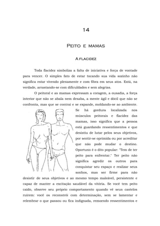 1111111144444444
PPeeiittoo ee mmaammaass
A flacidA flacidA flacidA flacidezezezez
Toda flacidez simboliza a falta de iniciativa e força de vontade
para vencer. O simples fato de estar tocando sua vida sozinho não
significa estar vivendo plenamente e com fibra em seus atos. Está, na
verdade, arrastando-se com dificuldades e sem alegrias.
O peitoral e as mamas expressam a coragem, a ousadia, a força
interior que não se abala nem desaba, a mente ágil e dócil que não se
confronta, mas que se contrai e se expande, moldando-se ao ambiente.
Se há gordura localizada nos
músculos peitorais e flacidez das
mamas, isso significa que a pessoa
está guardando ressentimentos e que
desistiu de lutar pelos seus objetivos,
por sentir-se oprimida ou por acreditar
que não pode mudar o destino.
Oportuno é o dito popular: "Tem de ter
peito para enfrentar." Ter peito não
significa agredir os outros para
conquistar seu espaço e realizar seus
sonhos, mas ser firme para não
desistir de seus objetivos e ao mesmo tempo maleável, persistente e
capaz de manter a excitação saudável da vitória. Se você tem peito
caído, observe seu próprio comportamento quando vê seus castelos
ruírem: você os reconstrói com determinação, sem se lamentar e
relembrar o que passou ou fica indignada, remoendo ressentimentos e
 