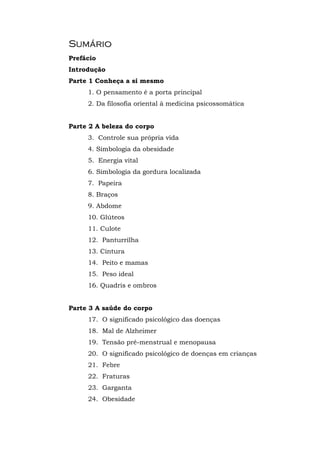 SSuummáárriioo
Prefácio
Introdução
Parte 1 Conheça a si mesmo
1. O pensamento é a porta principal
2. Da filosofia oriental à medicina psicossomática
Parte 2 A beleza do corpo
3. Controle sua própria vida
4. Simbologia da obesidade
5. Energia vital
6. Simbologia da gordura localizada
7. Papeira
8. Braços
9. Abdome
10. Glúteos
11. Culote
12. Panturrilha
13. Cintura
14. Peito e mamas
15. Peso ideal
16. Quadris e ombros
Parte 3 A saúde do corpo
17. O significado psicológico das doenças
18. Mal de Alzheimer
19. Tensão pré-menstrual e menopausa
20. O significado psicológico de doenças em crianças
21. Febre
22. Fraturas
23. Garganta
24. Obesidade
 
