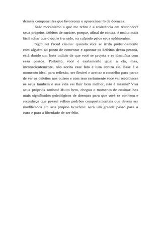 demais componentes que favorecem o aparecimento de doenças.
Esse mecanismo a que me refiro é a resistência em reconhecer
seus próprios defeitos de caráter, porque, afinal de contas, é muito mais
fácil achar que o outro é errado, ou culpado pelos seus sofrimentos.
Sigmund Freud ensina: quando você se irrita profundamente
com alguém ao ponto de comentar e apontar os defeitos dessa pessoa,
está dando um forte indício de que você se projeta e se identifica com
essa pessoa. Portanto, você é exatamente igual a ela, mas,
inconscientemente, não aceita esse fato e luta contra ele. Esse é o
momento ideal para reflexão, ser flexível e aceitar o conselho para parar
de ver os defeitos nos outros e com isso certamente você vai reconhecer
os seus também e sua vida vai fluir bem melhor, não é mesmo? Viva
seus próprios sonhos! Muito bem, chegou o momento de ensinar-lhes
mais significados psicológicos de doenças para que você se conheça e
reconheça que possui velhos padrões comportamentais que devem ser
modificados em seu próprio benefício: será um grande passo para a
cura e para a liberdade de ser feliz.
 