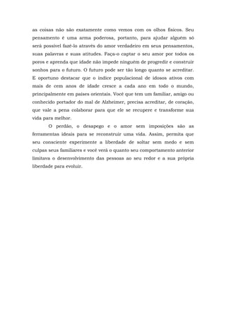 as coisas não são exatamente como vemos com os olhos físicos. Seu
pensamento é uma arma poderosa, portanto, para ajudar alguém só
será possível fazê-lo através do amor verdadeiro em seus pensamentos,
suas palavras e suas atitudes. Faça-o captar o seu amor por todos os
poros e aprenda que idade não impede ninguém de progredir e construir
sonhos para o futuro. O futuro pode ser tão longo quanto se acreditar.
E oportuno destacar que o índice populacional de idosos ativos com
mais de cem anos de idade cresce a cada ano em todo o mundo,
principalmente em países orientais. Você que tem um familiar, amigo ou
conhecido portador do mal de Alzheimer, precisa acreditar, de coração,
que vale a pena colaborar para que ele se recupere e transforme sua
vida para melhor.
O perdão, o desapego e o amor sem imposições são as
ferramentas ideais para se reconstruir uma vida. Assim, permita que
seu consciente experimente a liberdade de soltar sem medo e sem
culpas seus familiares e você verá o quanto seu comportamento anterior
limitava o desenvolvimento das pessoas ao seu redor e a sua própria
liberdade para evoluir.
 